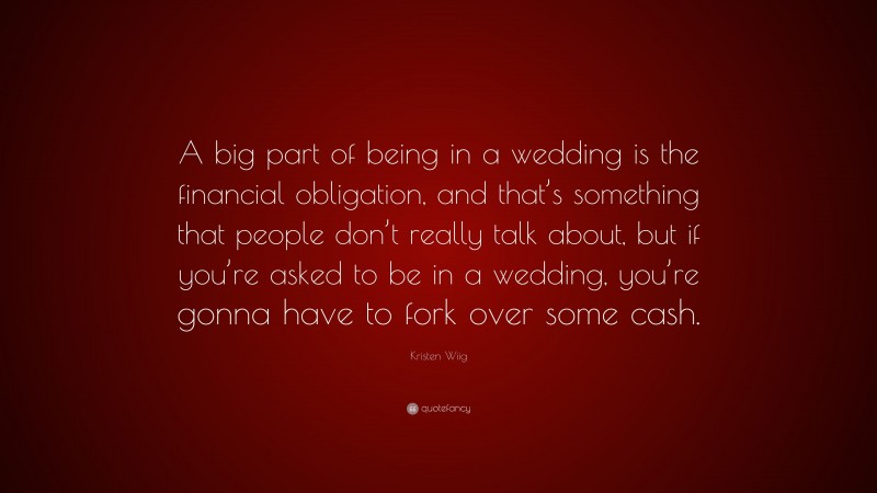 Kristen Wiig Quote: “A big part of being in a wedding is the financial obligation, and that’s something that people don’t really talk about, but if you’re asked to be in a wedding, you’re gonna have to fork over some cash.”