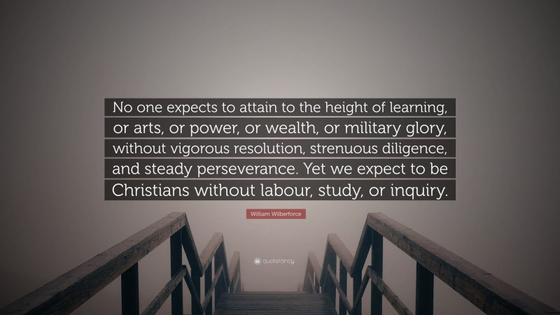 William Wilberforce Quote: “No one expects to attain to the height of learning, or arts, or power, or wealth, or military glory, without vigorous resolution, strenuous diligence, and steady perseverance. Yet we expect to be Christians without labour, study, or inquiry.”