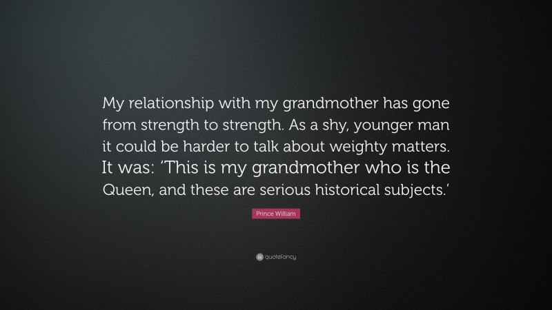 Prince William Quote: “My relationship with my grandmother has gone from strength to strength. As a shy, younger man it could be harder to talk about weighty matters. It was: ‘This is my grandmother who is the Queen, and these are serious historical subjects.’”