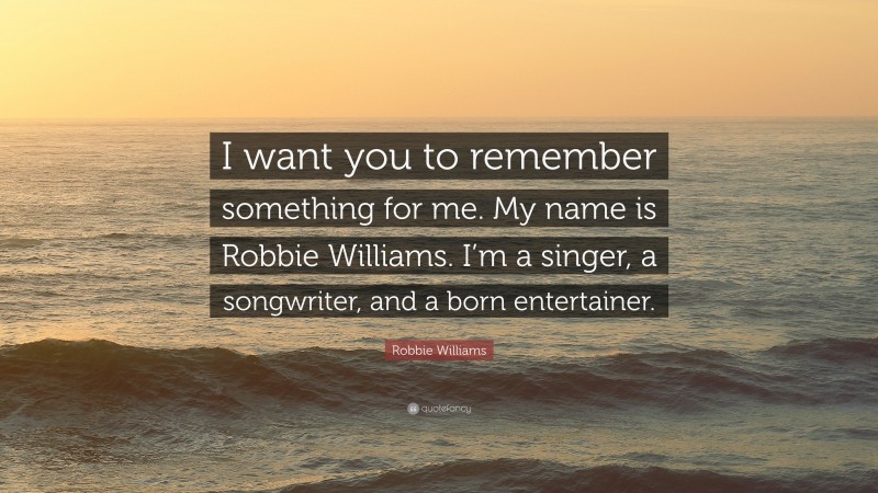 Robbie Williams Quote: “I want you to remember something for me. My name is Robbie Williams. I’m a singer, a songwriter, and a born entertainer.”