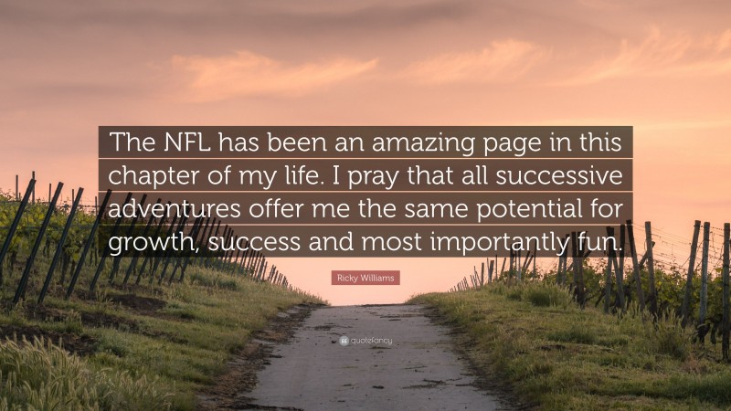 Ricky Williams Quote: “The NFL has been an amazing page in this chapter of my life. I pray that all successive adventures offer me the same potential for growth, success and most importantly fun.”