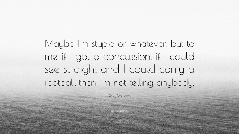 Ricky Williams Quote: “Maybe I’m stupid or whatever, but to me if I got a concussion, if I could see straight and I could carry a football then I’m not telling anybody.”