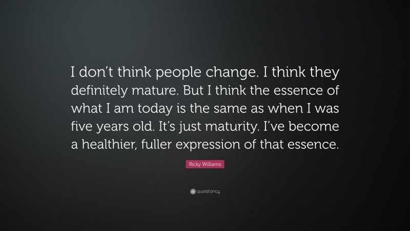 Ricky Williams Quote: “I don’t think people change. I think they definitely mature. But I think the essence of what I am today is the same as when I was five years old. It’s just maturity. I’ve become a healthier, fuller expression of that essence.”