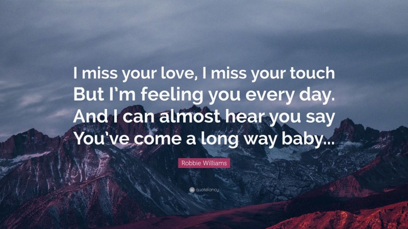 Robbie Williams Quote: “I miss your love, I miss your touch But I’m feeling you every day. And I can almost hear you say You’ve come a long way baby...”