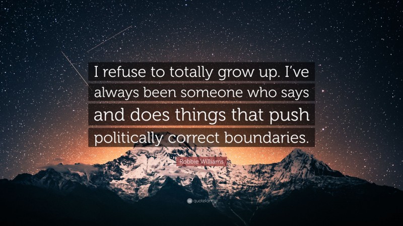 Robbie Williams Quote: “I refuse to totally grow up. I’ve always been someone who says and does things that push politically correct boundaries.”