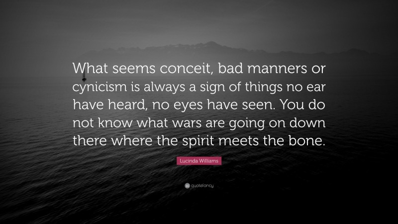 Lucinda Williams Quote: “What seems conceit, bad manners or cynicism is always a sign of things no ear have heard, no eyes have seen. You do not know what wars are going on down there where the spirit meets the bone.”