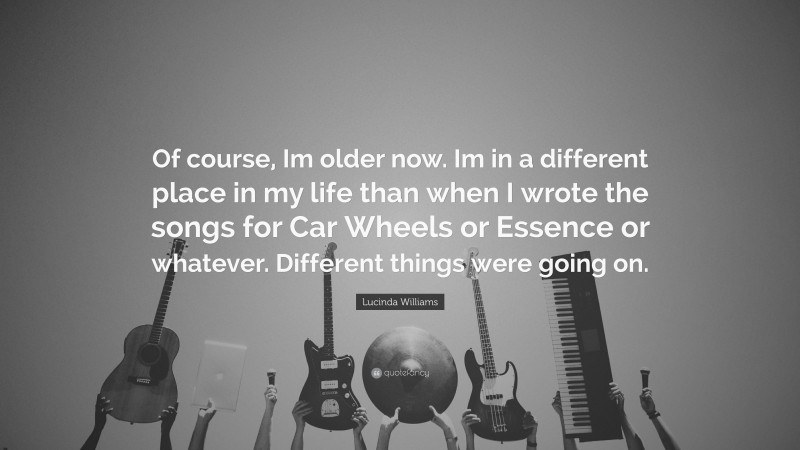 Lucinda Williams Quote: “Of course, Im older now. Im in a different place in my life than when I wrote the songs for Car Wheels or Essence or whatever. Different things were going on.”