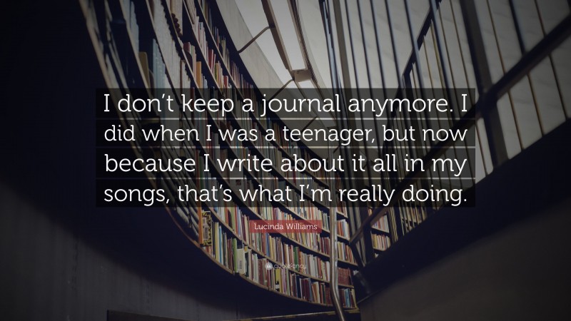 Lucinda Williams Quote: “I don’t keep a journal anymore. I did when I was a teenager, but now because I write about it all in my songs, that’s what I’m really doing.”