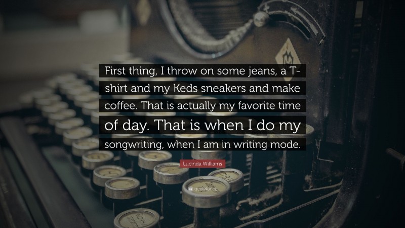 Lucinda Williams Quote: “First thing, I throw on some jeans, a T-shirt and my Keds sneakers and make coffee. That is actually my favorite time of day. That is when I do my songwriting, when I am in writing mode.”