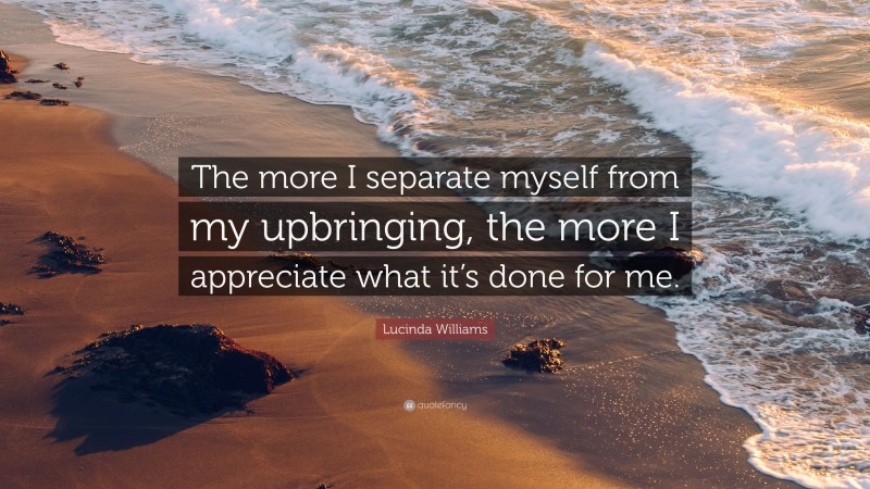 Lucinda Williams Quote: “The more I separate myself from my upbringing, the more I appreciate what it’s done for me.”