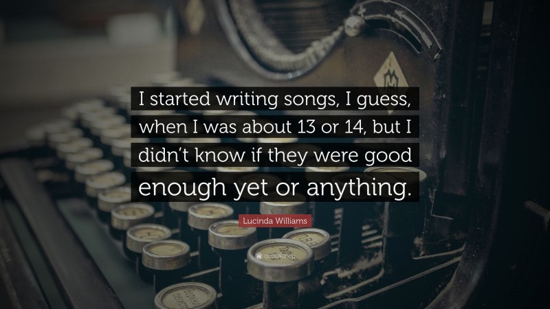 Lucinda Williams Quote: “I started writing songs, I guess, when I was about 13 or 14, but I didn’t know if they were good enough yet or anything.”