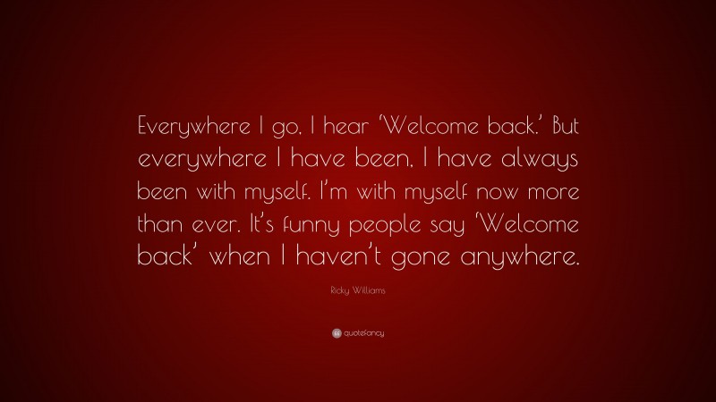 Ricky Williams Quote: “Everywhere I go, I hear ‘Welcome back.’ But everywhere I have been, I have always been with myself. I’m with myself now more than ever. It’s funny people say ‘Welcome back’ when I haven’t gone anywhere.”