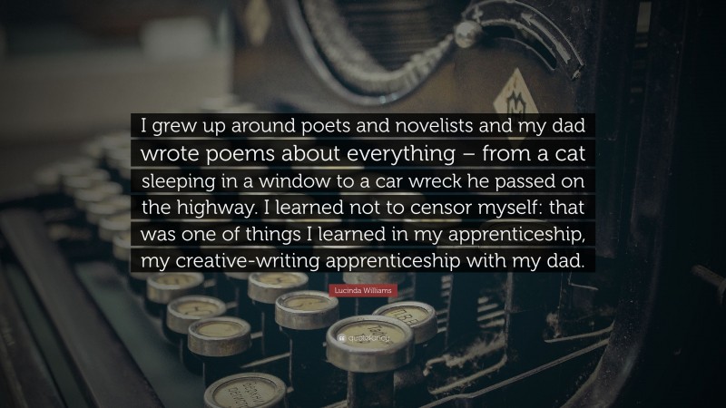 Lucinda Williams Quote: “I grew up around poets and novelists and my dad wrote poems about everything – from a cat sleeping in a window to a car wreck he passed on the highway. I learned not to censor myself: that was one of things I learned in my apprenticeship, my creative-writing apprenticeship with my dad.”