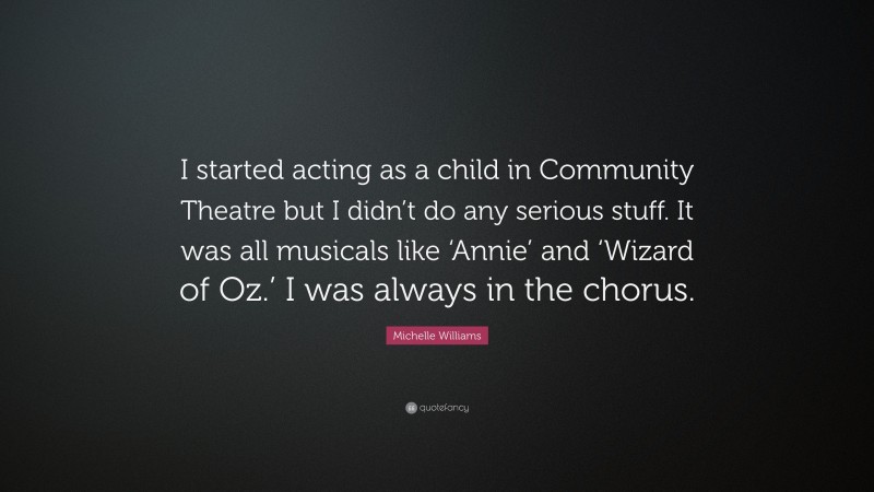 Michelle Williams Quote: “I started acting as a child in Community Theatre but I didn’t do any serious stuff. It was all musicals like ‘Annie’ and ‘Wizard of Oz.’ I was always in the chorus.”