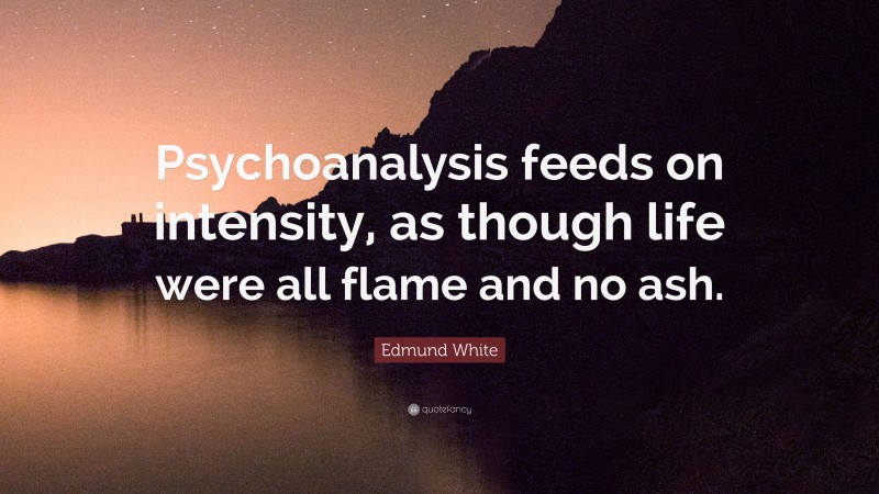 Edmund White Quote: “Psychoanalysis feeds on intensity, as though life were all flame and no ash.”