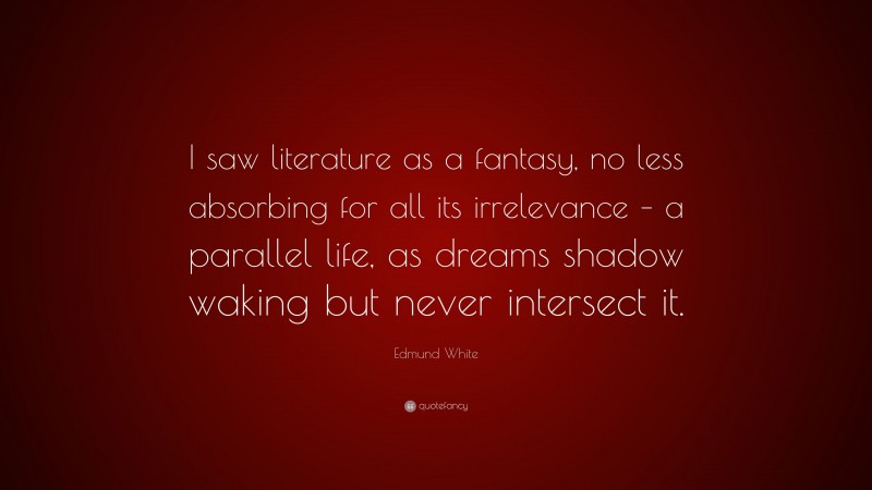 Edmund White Quote: “I saw literature as a fantasy, no less absorbing for all its irrelevance – a parallel life, as dreams shadow waking but never intersect it.”