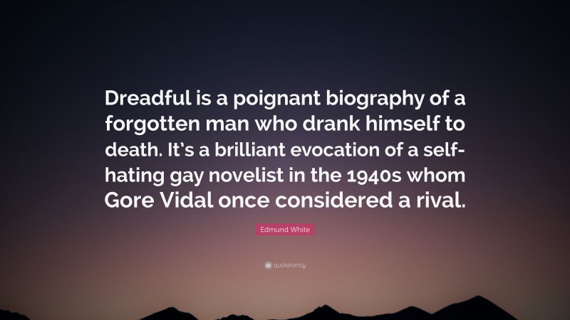 Edmund White Quote: “Dreadful is a poignant biography of a forgotten man who drank himself to death. It’s a brilliant evocation of a self-hating gay novelist in the 1940s whom Gore Vidal once considered a rival.”