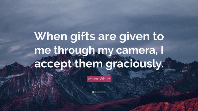 Minor White Quote: “When gifts are given to me through my camera, I accept them graciously.”