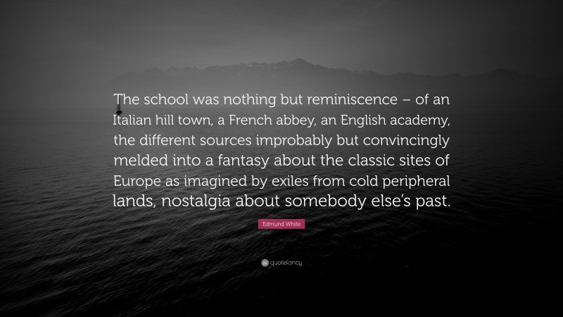 Edmund White Quote: “The school was nothing but reminiscence – of an Italian hill town, a French abbey, an English academy, the different sources improbably but convincingly melded into a fantasy about the classic sites of Europe as imagined by exiles from cold peripheral lands, nostalgia about somebody else’s past.”