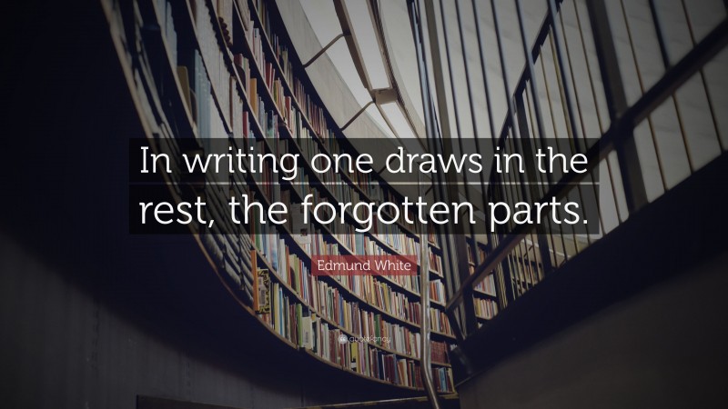 Edmund White Quote: “In writing one draws in the rest, the forgotten parts.”
