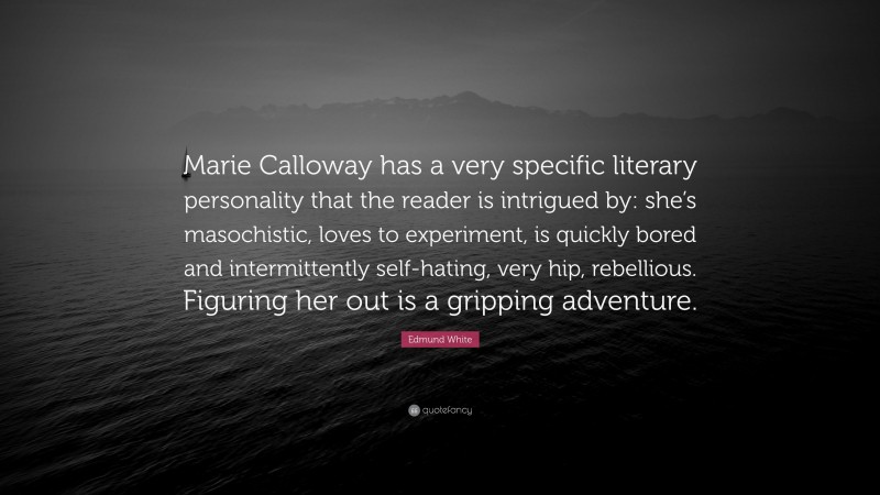 Edmund White Quote: “Marie Calloway has a very specific literary personality that the reader is intrigued by: she’s masochistic, loves to experiment, is quickly bored and intermittently self-hating, very hip, rebellious. Figuring her out is a gripping adventure.”