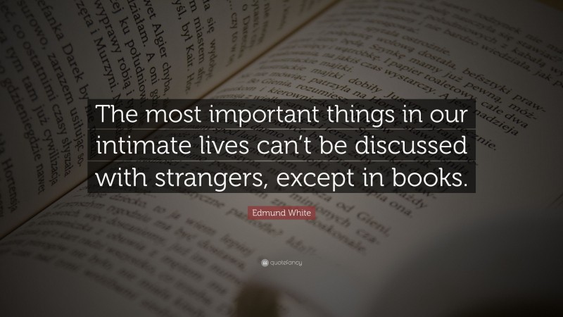 Edmund White Quote: “The most important things in our intimate lives can’t be discussed with strangers, except in books.”