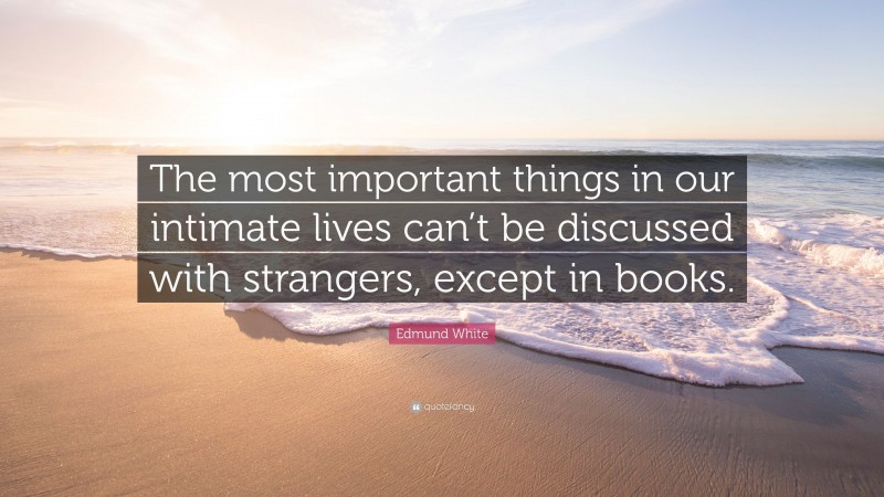 Edmund White Quote: “The most important things in our intimate lives can’t be discussed with strangers, except in books.”
