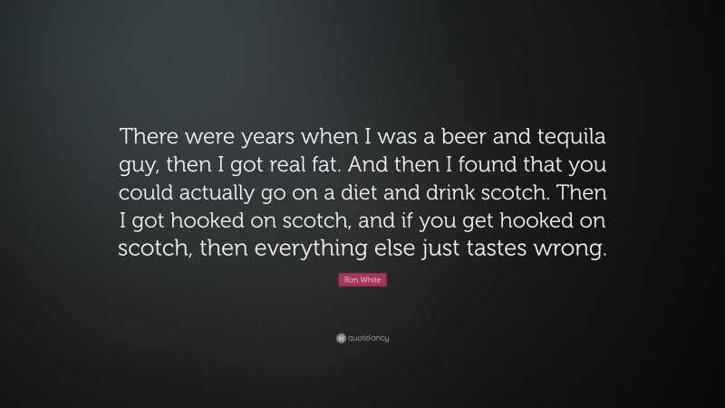 Ron White Quote: “There were years when I was a beer and tequila guy, then I got real fat. And then I found that you could actually go on a diet and drink scotch. Then I got hooked on scotch, and if you get hooked on scotch, then everything else just tastes wrong.”