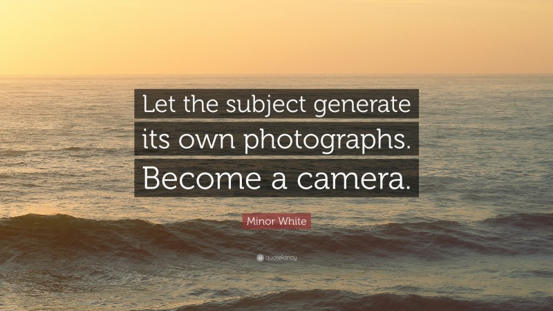 Minor White Quote: “Let the subject generate its own photographs. Become a camera.”