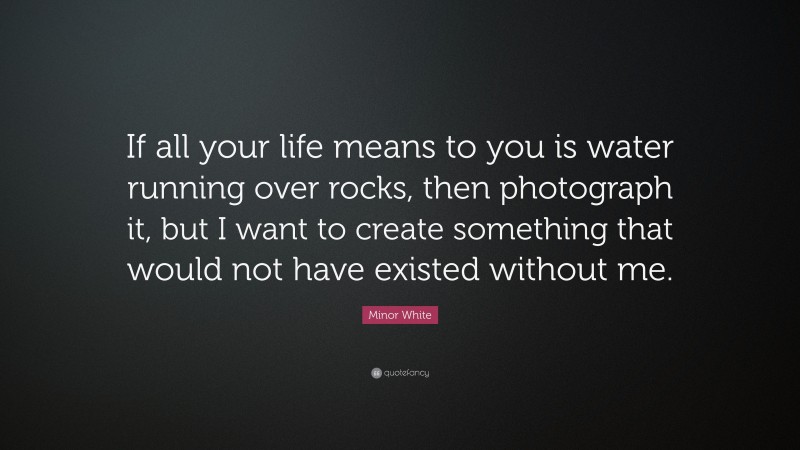 Minor White Quote: “If all your life means to you is water running over rocks, then photograph it, but I want to create something that would not have existed without me.”