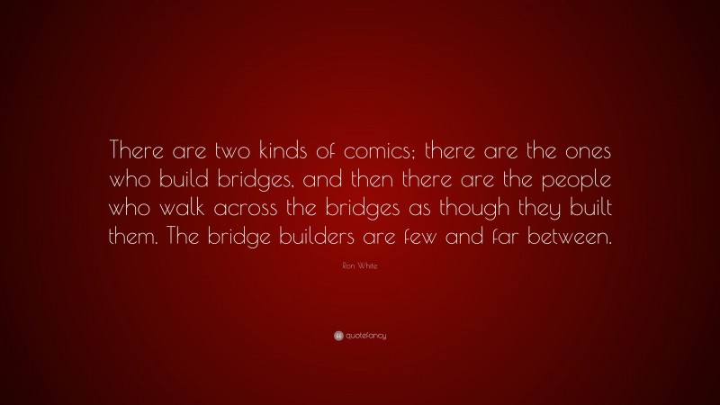 Ron White Quote: “There are two kinds of comics; there are the ones who build bridges, and then there are the people who walk across the bridges as though they built them. The bridge builders are few and far between.”
