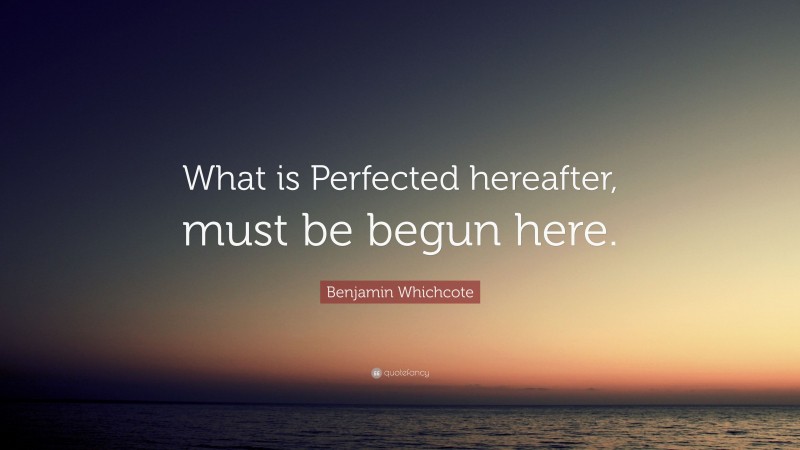 Benjamin Whichcote Quote: “What is Perfected hereafter, must be begun here.”