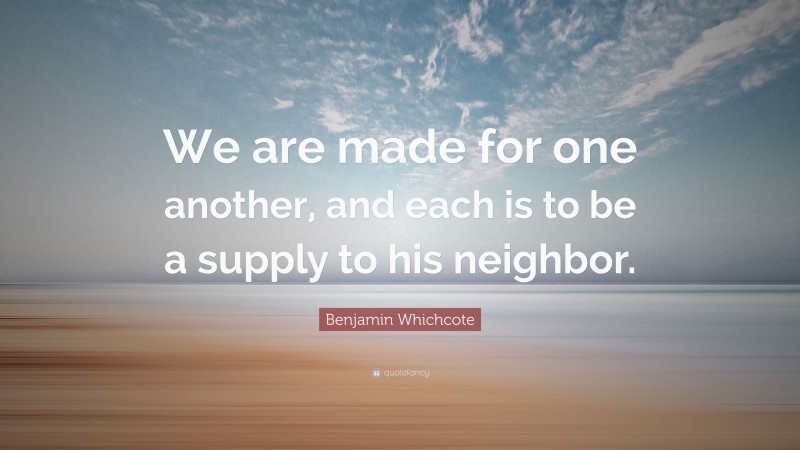 Benjamin Whichcote Quote: “We are made for one another, and each is to be a supply to his neighbor.”