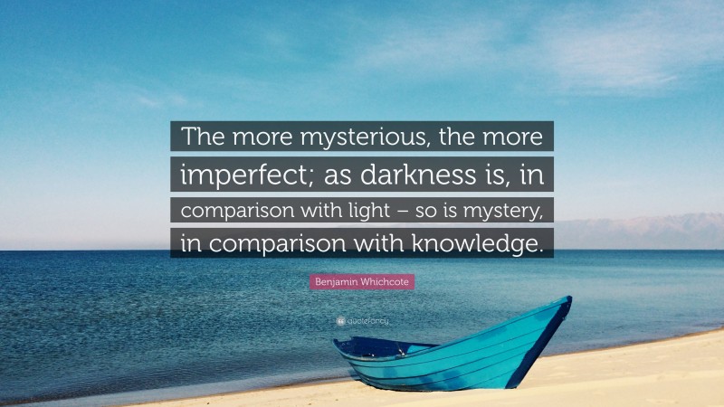 Benjamin Whichcote Quote: “The more mysterious, the more imperfect; as darkness is, in comparison with light – so is mystery, in comparison with knowledge.”