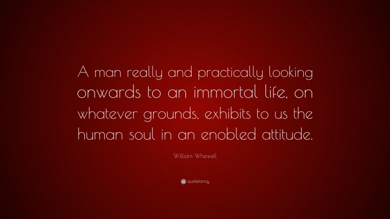William Whewell Quote: “A man really and practically looking onwards to an immortal life, on whatever grounds, exhibits to us the human soul in an enobled attitude.”