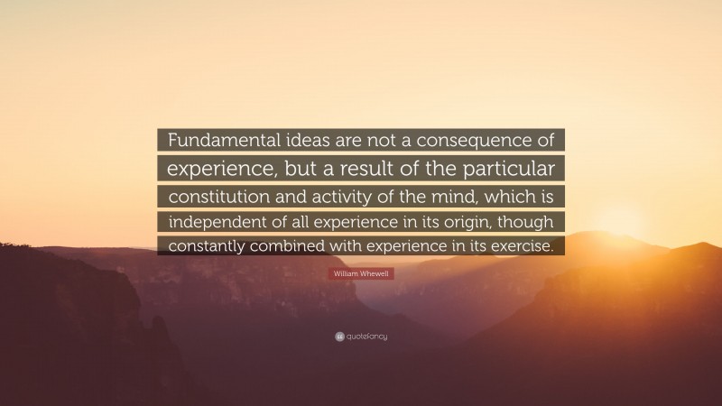William Whewell Quote: “Fundamental ideas are not a consequence of experience, but a result of the particular constitution and activity of the mind, which is independent of all experience in its origin, though constantly combined with experience in its exercise.”