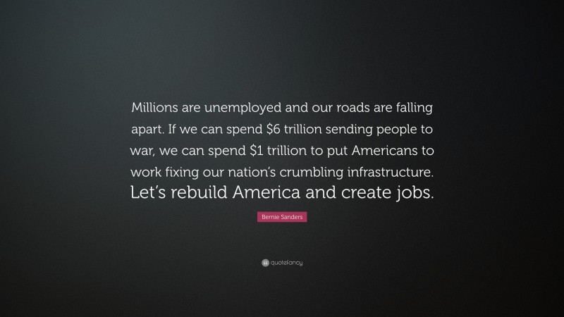 Bernie Sanders Quote: “Millions are unemployed and our roads are falling apart. If we can spend $6 trillion sending people to war, we can spend $1 trillion to put Americans to work fixing our nation’s crumbling infrastructure. Let’s rebuild America and create jobs.”