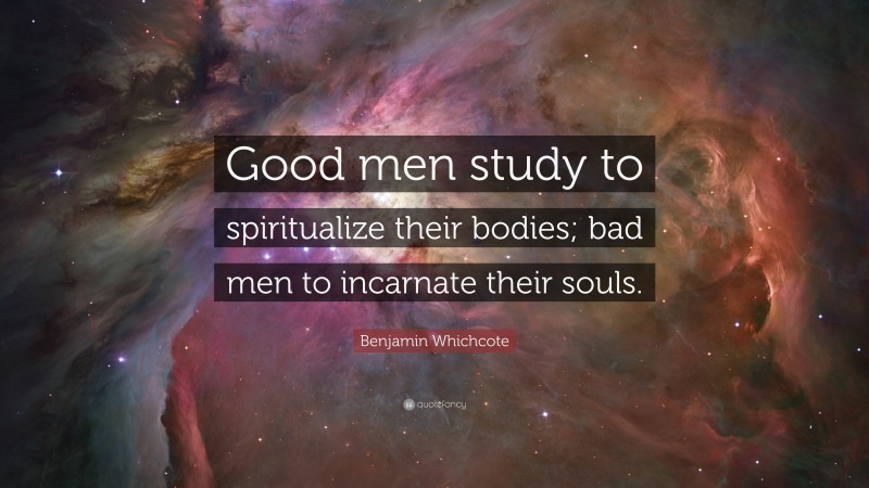 Benjamin Whichcote Quote: “Good men study to spiritualize their bodies; bad men to incarnate their souls.”