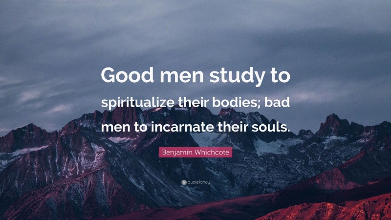 Benjamin Whichcote Quote: “Good men study to spiritualize their bodies; bad men to incarnate their souls.”