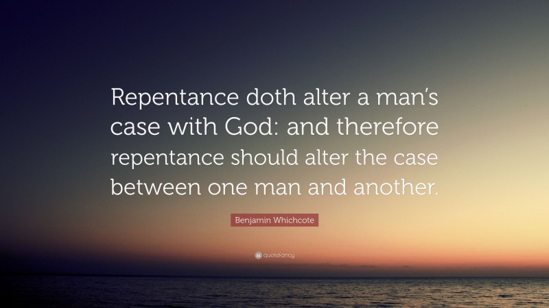 Benjamin Whichcote Quote: “Repentance doth alter a man’s case with God: and therefore repentance should alter the case between one man and another.”