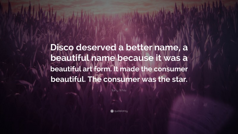 Barry White Quote: “Disco deserved a better name, a beautiful name because it was a beautiful art form. It made the consumer beautiful. The consumer was the star.”