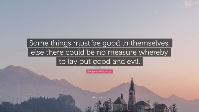 Benjamin Whichcote Quote: “Some things must be good in themselves, else there could be no measure whereby to lay out good and evil.”