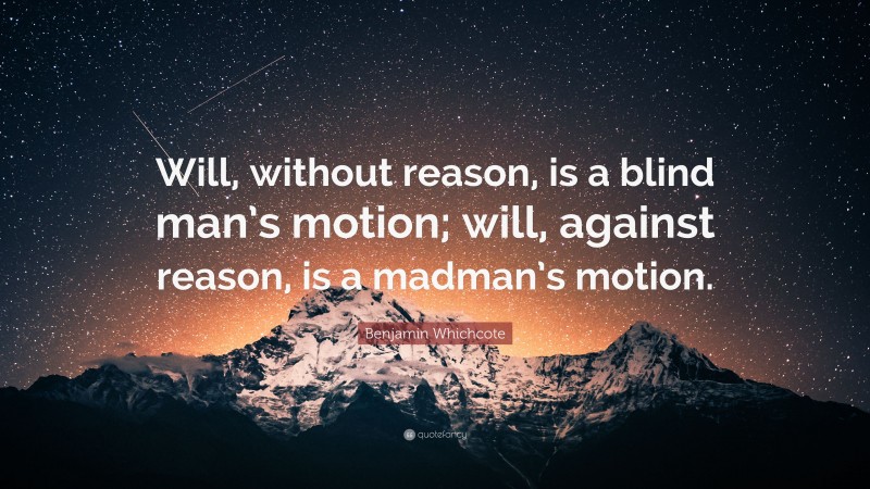 Benjamin Whichcote Quote: “Will, without reason, is a blind man’s motion; will, against reason, is a madman’s motion.”