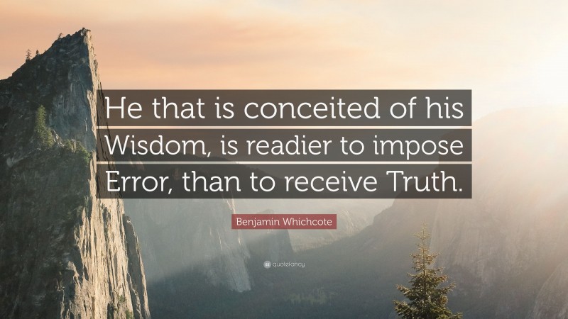 Benjamin Whichcote Quote: “He that is conceited of his Wisdom, is readier to impose Error, than to receive Truth.”