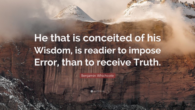 Benjamin Whichcote Quote: “He that is conceited of his Wisdom, is readier to impose Error, than to receive Truth.”