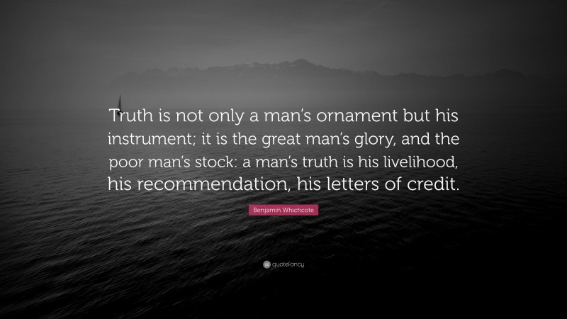 Benjamin Whichcote Quote: “Truth is not only a man’s ornament but his instrument; it is the great man’s glory, and the poor man’s stock: a man’s truth is his livelihood, his recommendation, his letters of credit.”