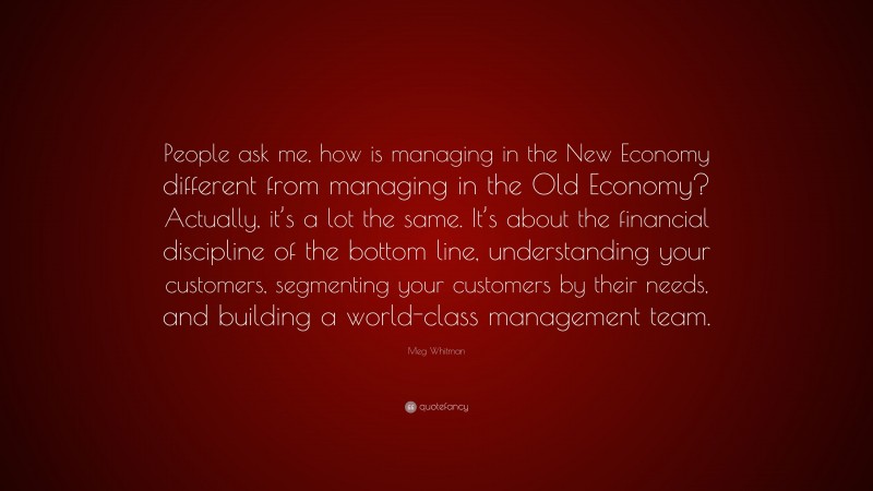 Meg Whitman Quote: “People ask me, how is managing in the New Economy different from managing in the Old Economy? Actually, it’s a lot the same. It’s about the financial discipline of the bottom line, understanding your customers, segmenting your customers by their needs, and building a world-class management team.”