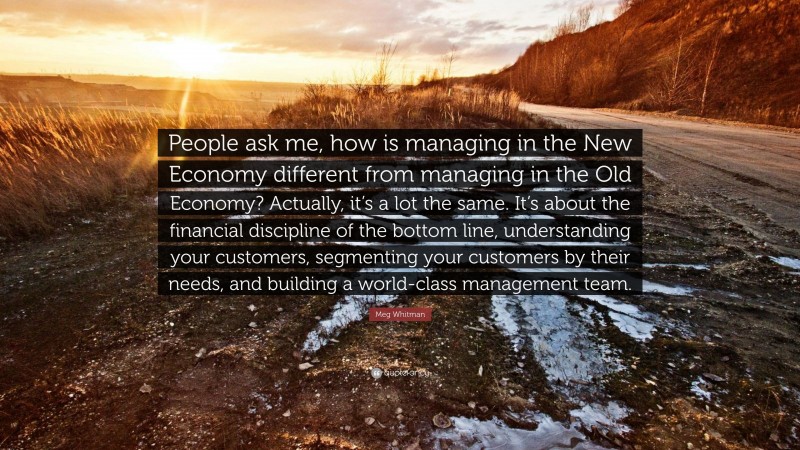 Meg Whitman Quote: “People ask me, how is managing in the New Economy different from managing in the Old Economy? Actually, it’s a lot the same. It’s about the financial discipline of the bottom line, understanding your customers, segmenting your customers by their needs, and building a world-class management team.”