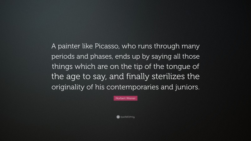 Norbert Wiener Quote: “A painter like Picasso, who runs through many periods and phases, ends up by saying all those things which are on the tip of the tongue of the age to say, and finally sterilizes the originality of his contemporaries and juniors.”