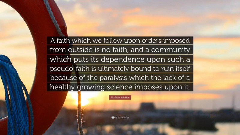 Norbert Wiener Quote: “A faith which we follow upon orders imposed from outside is no faith, and a community which puts its dependence upon such a pseudo-faith is ultimately bound to ruin itself because of the paralysis which the lack of a healthy growing science imposes upon it.”